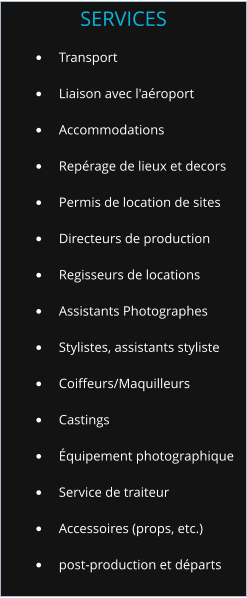 	Transport 	Liaison avec l'aroport 	Accommodations 	Reprage de lieux et decors 	Permis de location de sites 	Directeurs de production 	Regisseurs de locations 	Assistants Photographes 	Stylistes, assistants styliste 	Coiffeurs/Maquilleurs 	Castings 	quipement photographique 	Service de traiteur 	Accessoires (props, etc.) 	post-production et dparts SERVICES